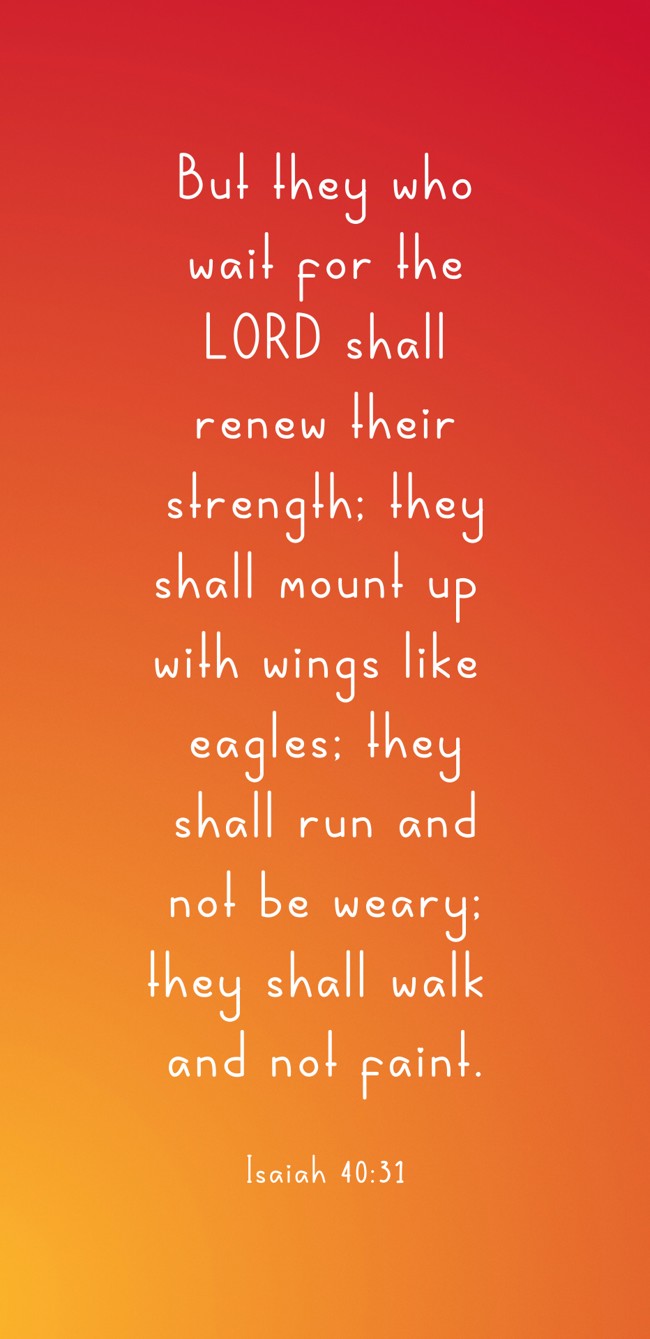 But they who wait for the LORD shall renew their strength; they shall mount up with wings like eagles; they shall run and not be weary; they shall walk and not faint. - Isaiah 40:31