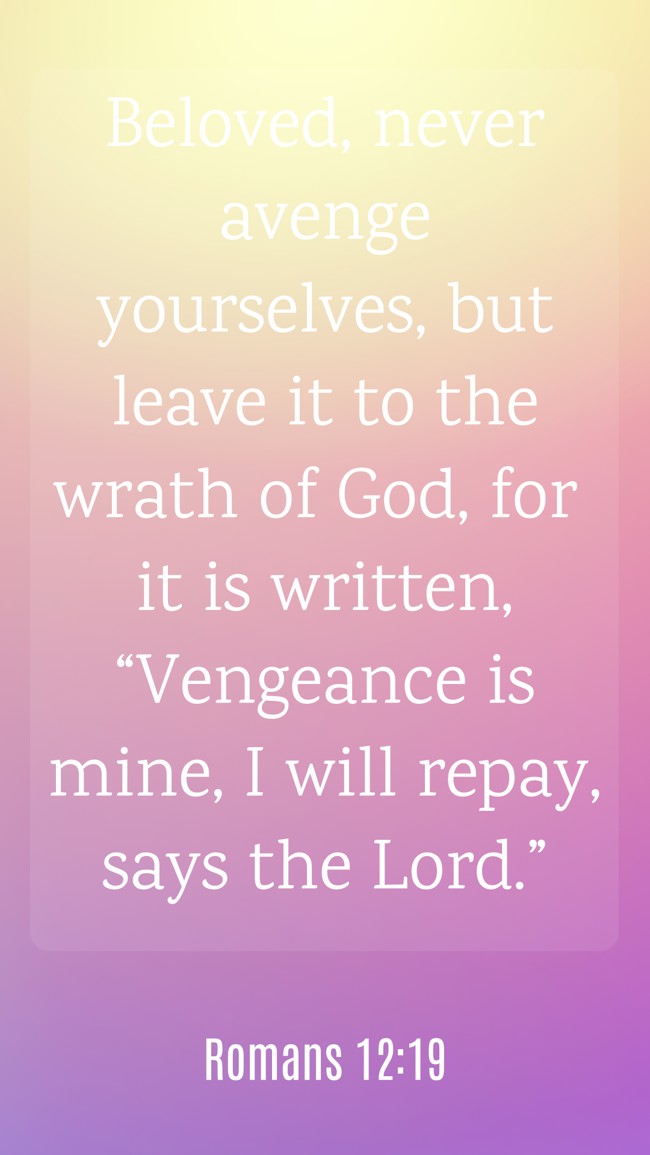 Beloved, never avenge yourselves, but leave it to the wrath of God, for it is written, “Vengeance is mine, I will repay, says the Lord.” - Romans 12:19