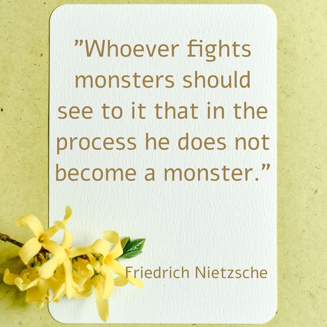 Whoever fights monsters should see to it that in the process he does not become a monster. - Friedrich Nietzsche