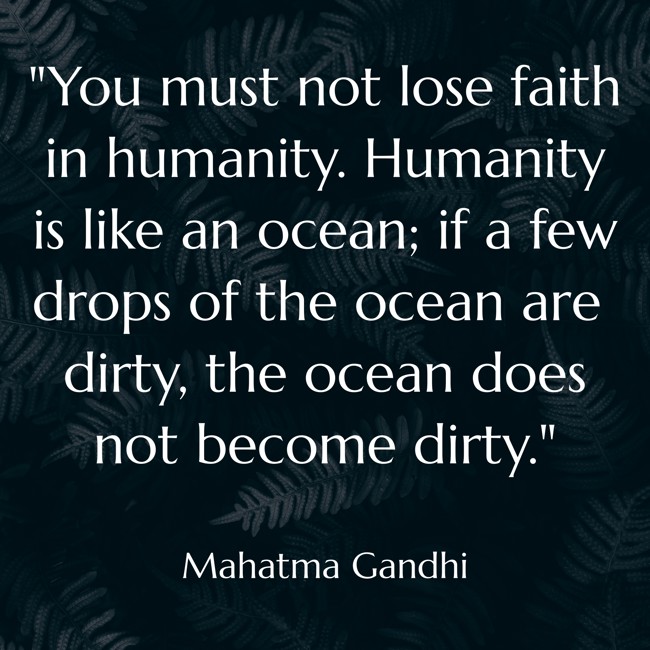 You must not lose faith in humanity. Humanity is like an ocean; if a few drops of the ocean are dirty, the ocean does not become dirty. - Mahatma Gandhi