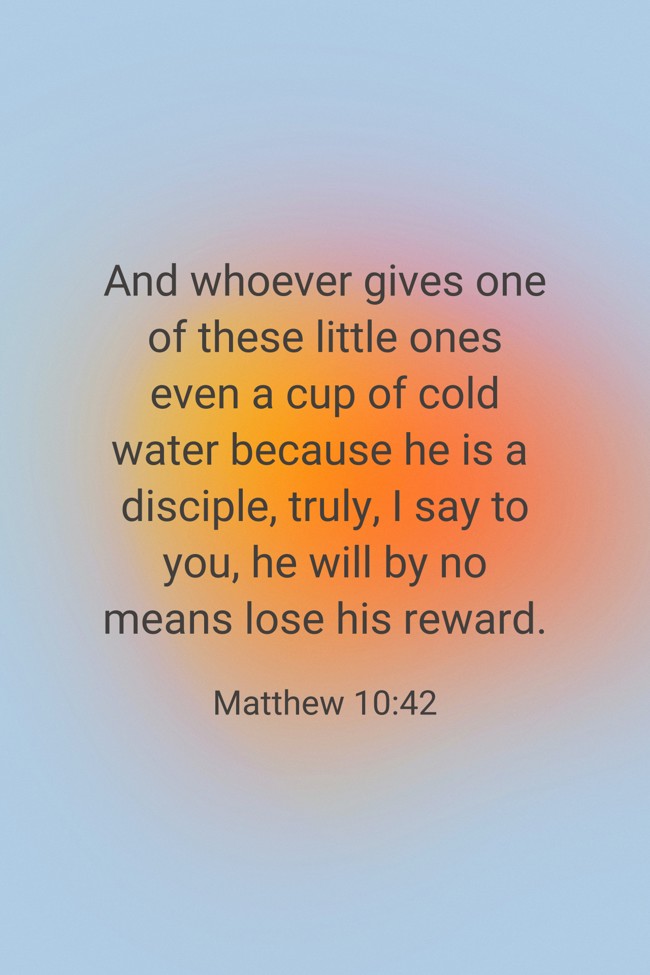 And whoever gives one of these little ones even a cup of cold water because he is a disciple, truly, I say to you, he will by no means lose his reward. - Matthew 10:42