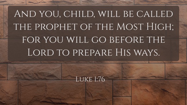 And you, child, will be called the prophet of the Most High; for you will go before the Lord to prepare His ways. - Luke 1:76