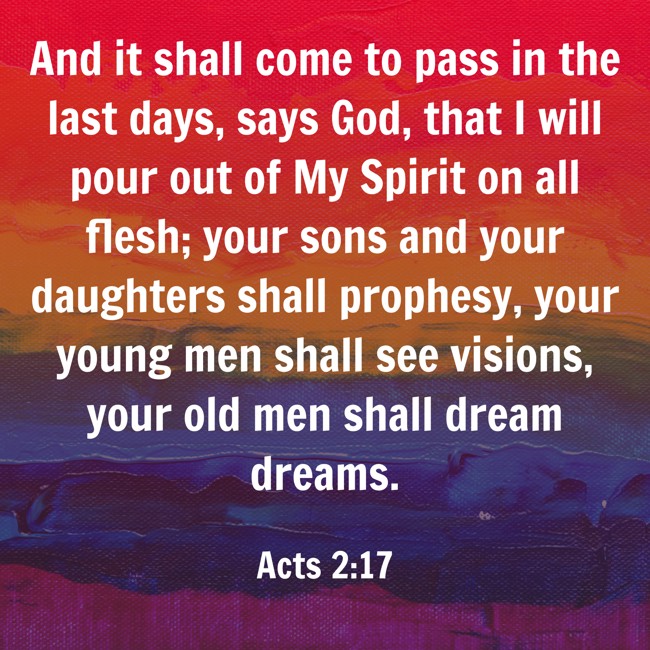 And it shall come to pass in the last days, says God, that I will pour out of My Spirit on all flesh; your sons and your daughters shall prophesy, your young men shall see visions, your old men shall dream dreams. - Acts 2:17