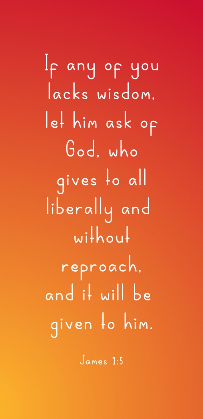 If any of you lacks wisdom, let him ask of God, who gives to all liberally and without reproach, and it will be given to him. - James 1:5