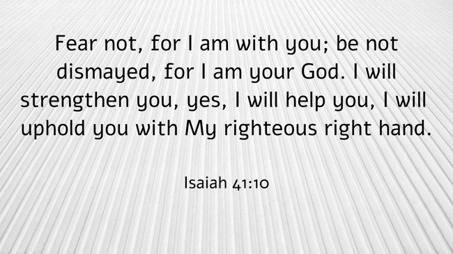 Fear not, for I am with you; be not dismayed, for I am your God. I will strengthen you, yes, I will help you, I will uphold you with My righteous right hand. - Isaiah 41:10