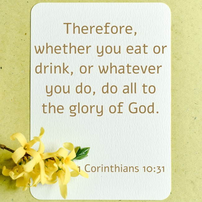 Therefore, whether you eat or drink, or whatever you do, do all to the glory of God. - 1 Corinthians 10:31