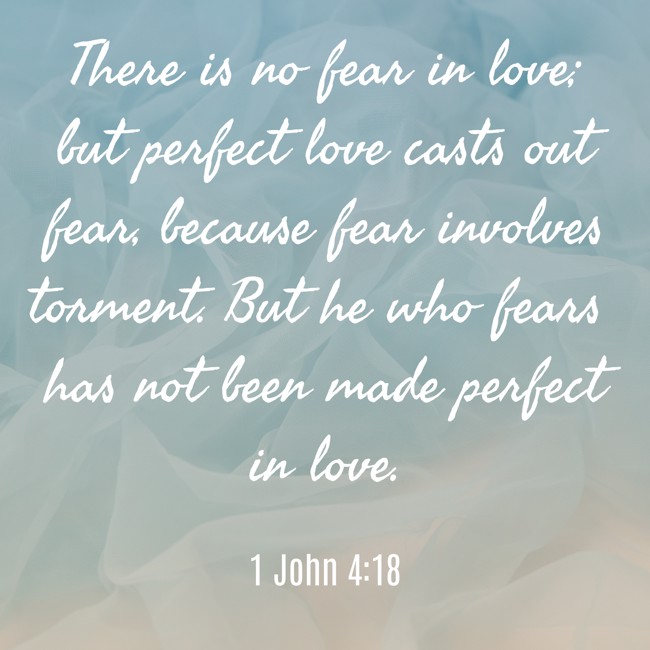 There is no fear in love; but perfect love casts out fear, because fear involves torment. But he who fears has not been made perfect in love. - 1 John 4:18
