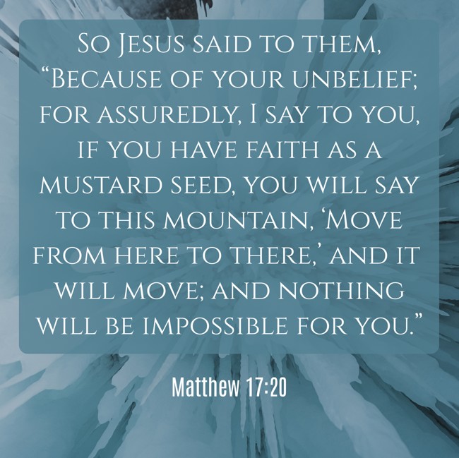 So Jesus said to them, “Because of your unbelief; for assuredly, I say to you, if you have faith as a mustard seed, you will say to this mountain, ‘Move from here to there,’ and it will move; and nothing will be impossible for you.” - Matthew 17:20