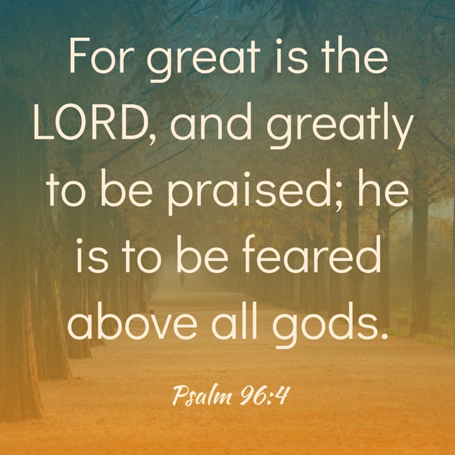 For great is the LORD, and greatly to be praised; he is to be feared above all gods. - Psalm 96:4