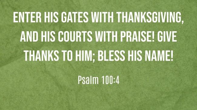 Enter his gates with thanksgiving, and his courts with praise! Give thanks to him; bless his name! - Psalm 100:4