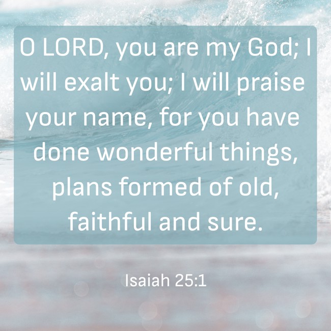 O LORD, you are my God; I will exalt you; I will praise your name, for you have done wonderful things, plans formed of old, faithful and sure. - Isaiah 25:1