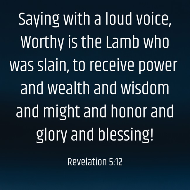 Saying with a loud voice, Worthy is the Lamb who was slain, to receive power and wealth and wisdom and might and honor and glory and blessing! - Revelation 5:12