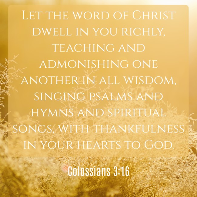 Let the word of Christ dwell in you richly, teaching and admonishing one another in all wisdom, singing psalms and hymns and spiritual songs, with thankfulness in your hearts to God. - Colossians 3:16