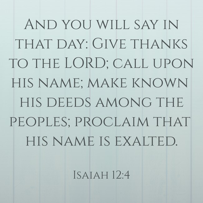 And you will say in that day: Give thanks to the LORD; call upon his name; make known his deeds among the peoples; proclaim that his name is exalted. - Isaiah 12:4