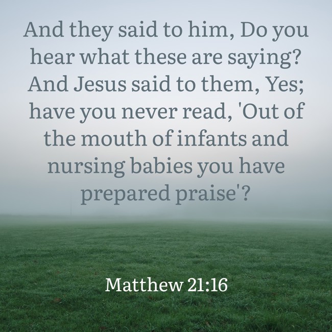 And they said to him, Do you hear what these are saying? And Jesus said to them, Yes; have you never read, 'Out of the mouth of infants and nursing babies you have prepared praise'? - Matthew 21:16