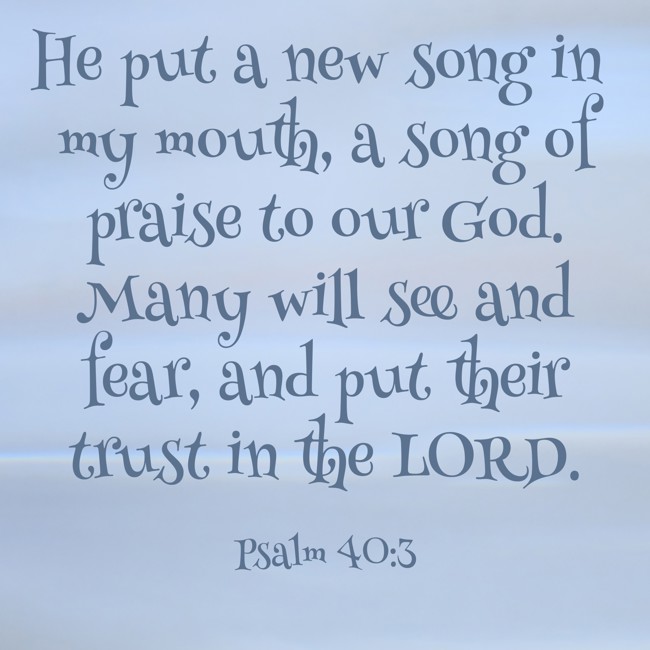 He put a new song in my mouth, a song of praise to our God. Many will see and fear, and put their trust in the LORD. - Psalm 40:3