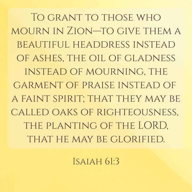 To grant to those who mourn in Zion—to give them a beautiful headdress instead of ashes, the oil of gladness instead of mourning, the garment of praise instead of a faint spirit; that they may be called oaks of righteousness, the planting of the LORD, that he may be glorified. - Isaiah 61:3