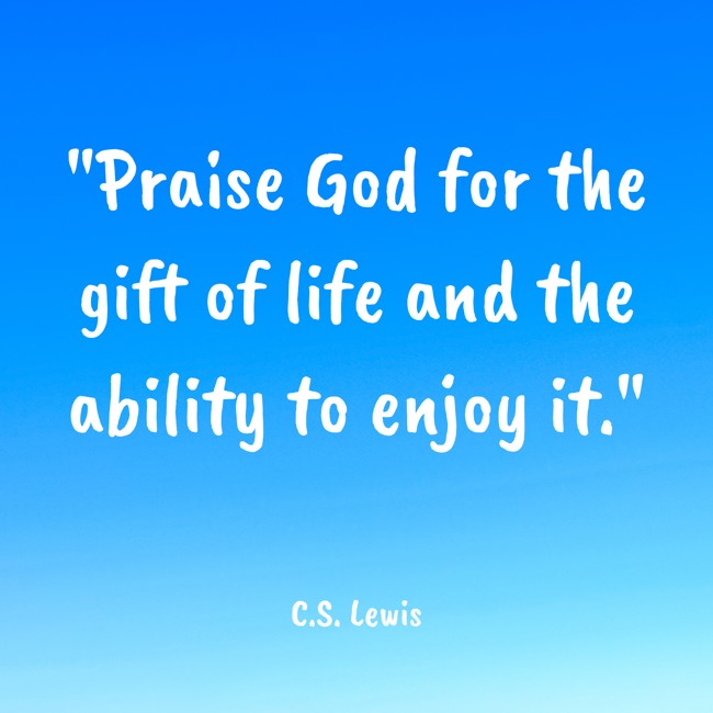 Praise God for the gift of life and the ability to enjoy it. - C.S. Lewis