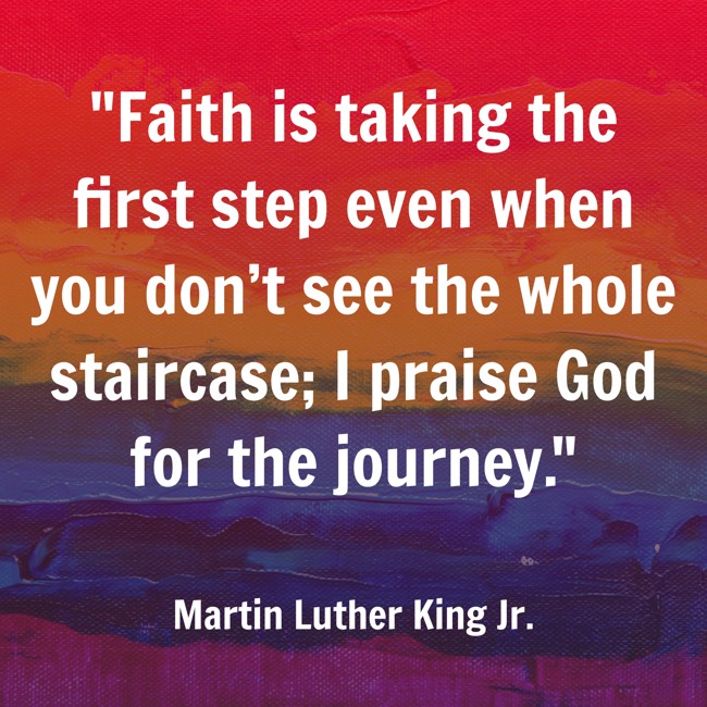 Faith is taking the first step even when you don’t see the whole staircase; I praise God for the journey. - Martin Luther King Jr.