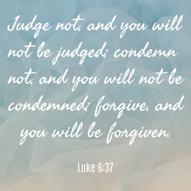 Judge not, and you will not be judged; condemn not, and you will not be condemned; forgive, and you will be forgiven. - Luke 6:37