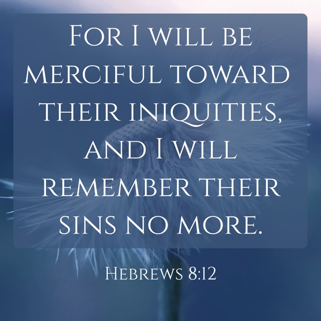 For I will be merciful toward their iniquities, and I will remember their sins no more. - Hebrews 8:12