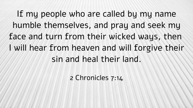 If my people who are called by my name humble themselves, and pray and seek my face and turn from their wicked ways, then I will hear from heaven and will forgive their sin and heal their land. - 2 Chronicles 7:14