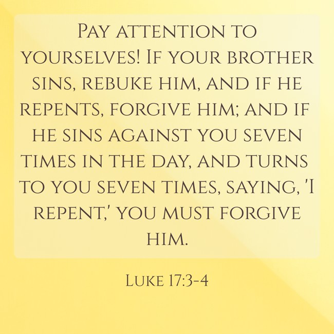 Pay attention to yourselves! If your brother sins, rebuke him, and if he repents, forgive him; and if he sins against you seven times in the day, and turns to you seven times, saying, 'I repent,' you must forgive him. - Luke 17:3-4