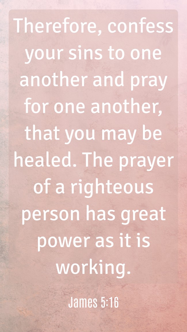 Therefore, confess your sins to one another and pray for one another, that you may be healed. The prayer of a righteous person has great power as it is working. - James 5:16
