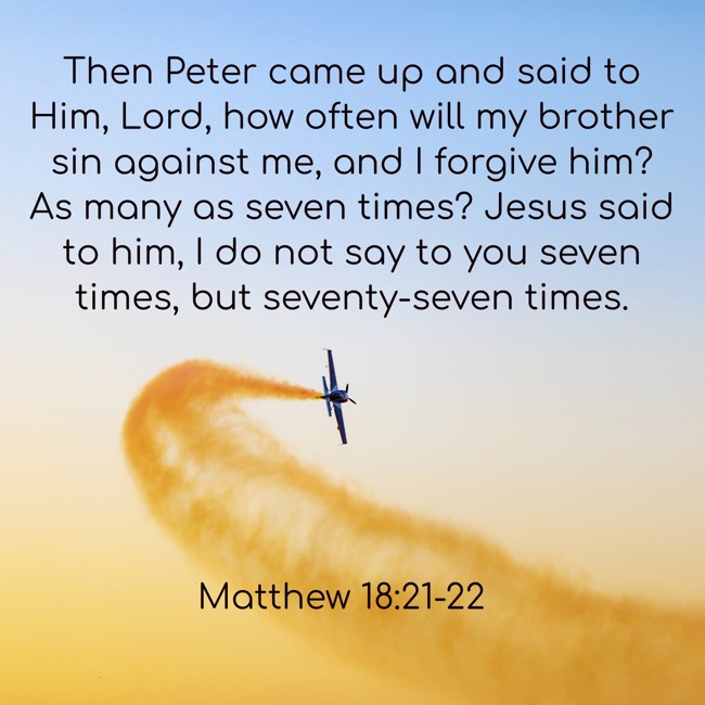 Then Peter came up and said to Him, Lord, how often will my brother sin against me, and I forgive him? As many as seven times? Jesus said to him, I do not say to you seven times, but seventy-seven times. - Matthew 18:21-22