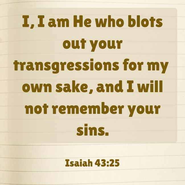 I, I am He who blots out your transgressions for my own sake, and I will not remember your sins. - Isaiah 43:25
