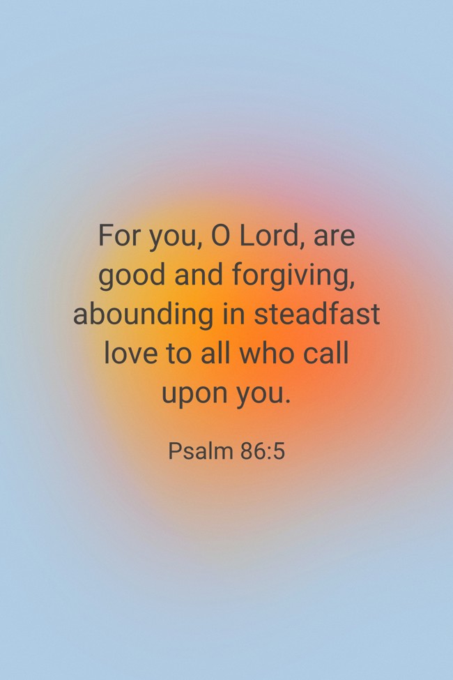 For you, O Lord, are good and forgiving, abounding in steadfast love to all who call upon you. - Psalm 86:5