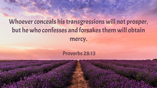 Whoever conceals his transgressions will not prosper, but he who confesses and forsakes them will obtain mercy. - Proverbs 28:13