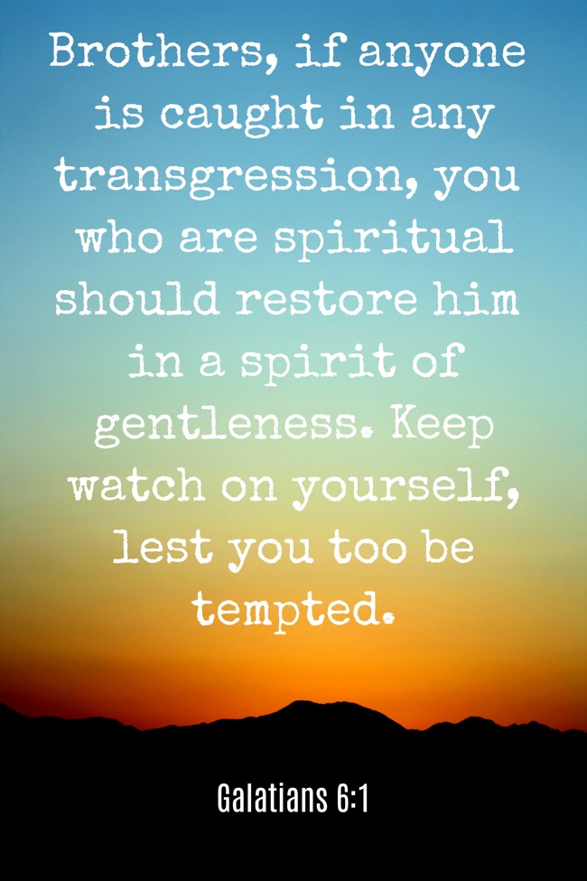 Brothers, if anyone is caught in any transgression, you who are spiritual should restore him in a spirit of gentleness. Keep watch on yourself, lest you too be tempted. - Galatians 6:1