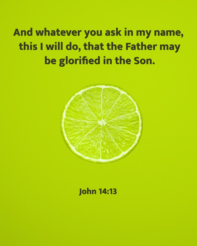 And whatever you ask in my name, this I will do, that the Father may be glorified in the Son. - John 14:13