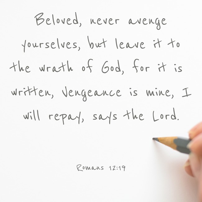 Beloved, never avenge yourselves, but leave it to the wrath of God, for it is written, Vengeance is mine, I will repay, says the Lord. - Romans 12:19