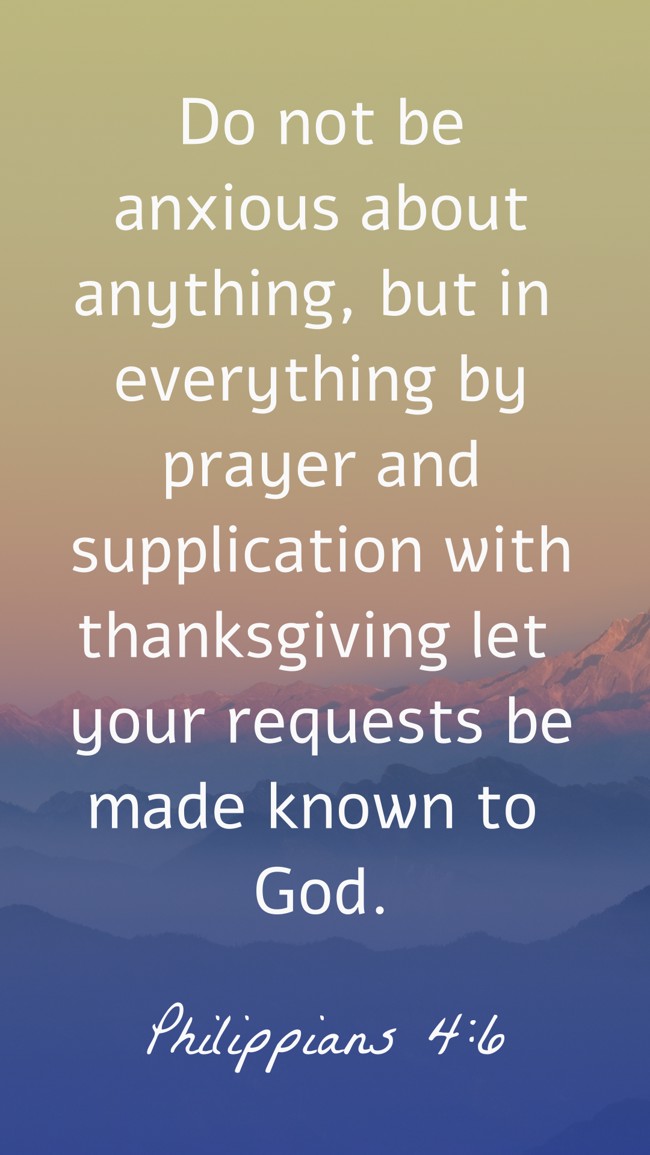 Do not be anxious about anything, but in everything by prayer and supplication with thanksgiving let your requests be made known to God. - Philippians 4:6