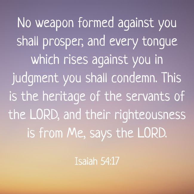No weapon formed against you shall prosper, and every tongue which rises against you in judgment you shall condemn. This is the heritage of the servants of the LORD, and their righteousness is from Me, says the LORD. - Isaiah 54:17