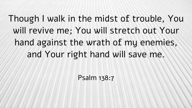 Though I walk in the midst of trouble, You will revive me; You will stretch out Your hand against the wrath of my enemies, and Your right hand will save me. - Psalm 138:7