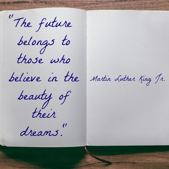 The future belongs to those who believe in the beauty of their dreams. - Martin Luther King Jr.