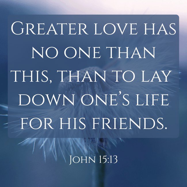 Greater love has no one than this, than to lay down one’s life for his friends. - John 15:13