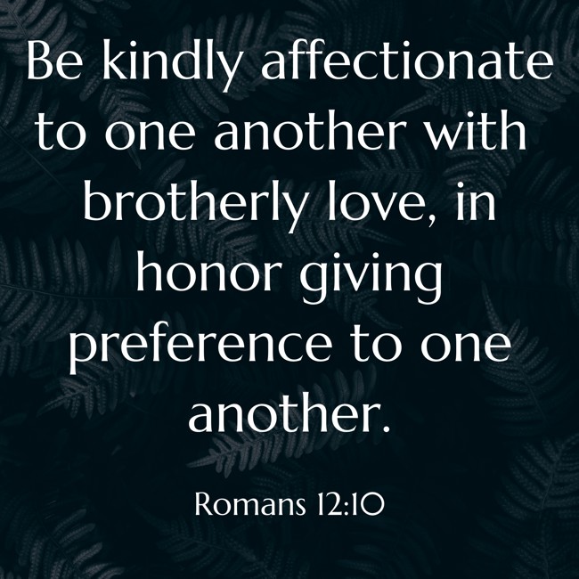 Be kindly affectionate to one another with brotherly love, in honor giving preference to one another. - Romans 12:10