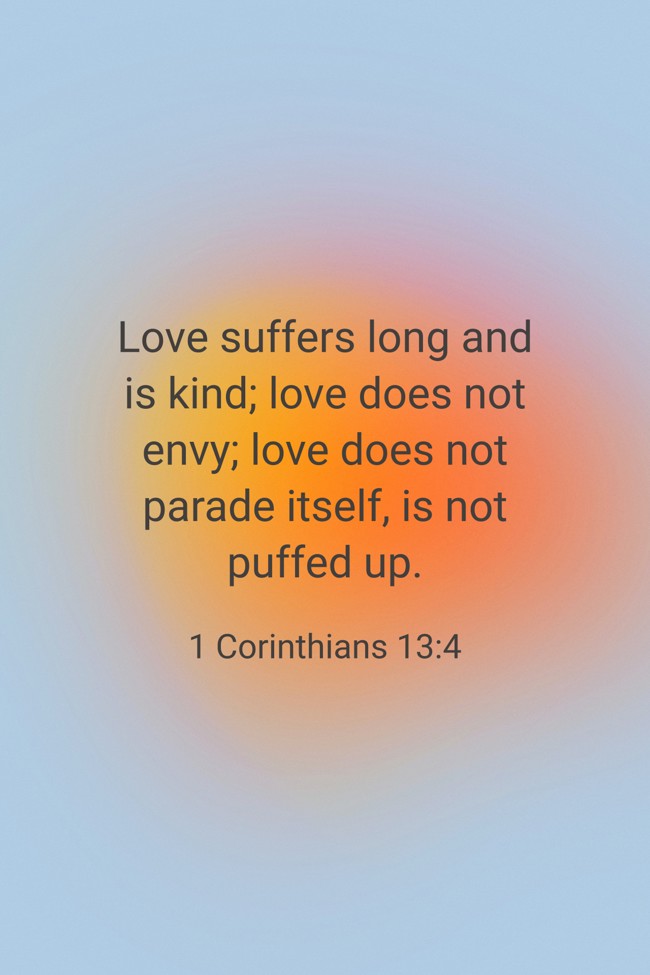 Love suffers long and is kind; love does not envy; love does not parade itself, is not puffed up. - 1 Corinthians 13:4