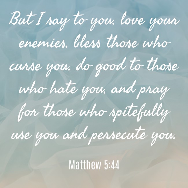 But I say to you, love your enemies, bless those who curse you, do good to those who hate you, and pray for those who spitefully use you and persecute you. - Matthew 5:44