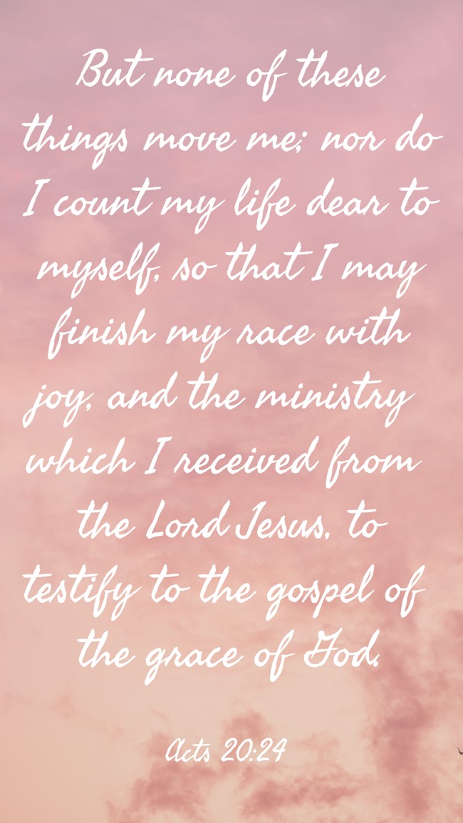But none of these things move me; nor do I count my life dear to myself, so that I may finish my race with joy, and the ministry which I received from the Lord Jesus, to testify to the gospel of the grace of God. - Acts 20:24
