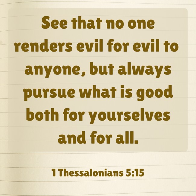 See that no one renders evil for evil to anyone, but always pursue what is good both for yourselves and for all. - 1 Thessalonians 5:15