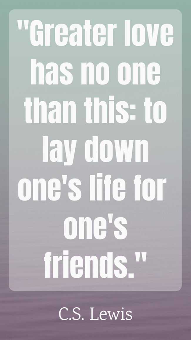 Greater love has no one than this: to lay down one's life for one's friends. - C.S. Lewis
