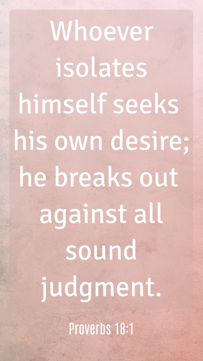 Whoever isolates himself seeks his own desire; he breaks out against all sound judgment. - Proverbs 18:1
