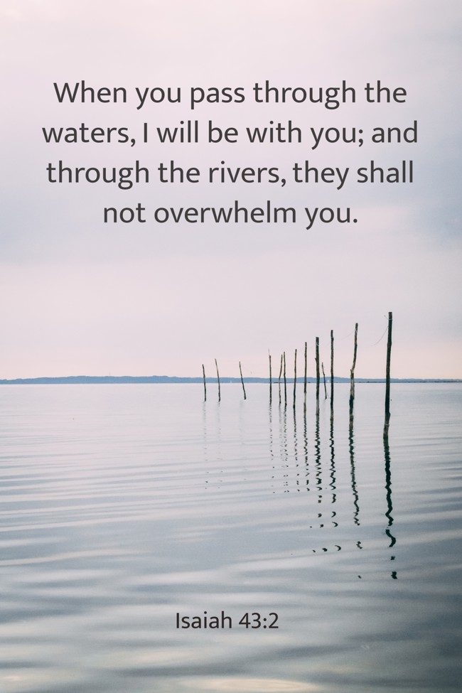 When you pass through the waters, I will be with you; and through the rivers, they shall not overwhelm you. - Isaiah 43:2
