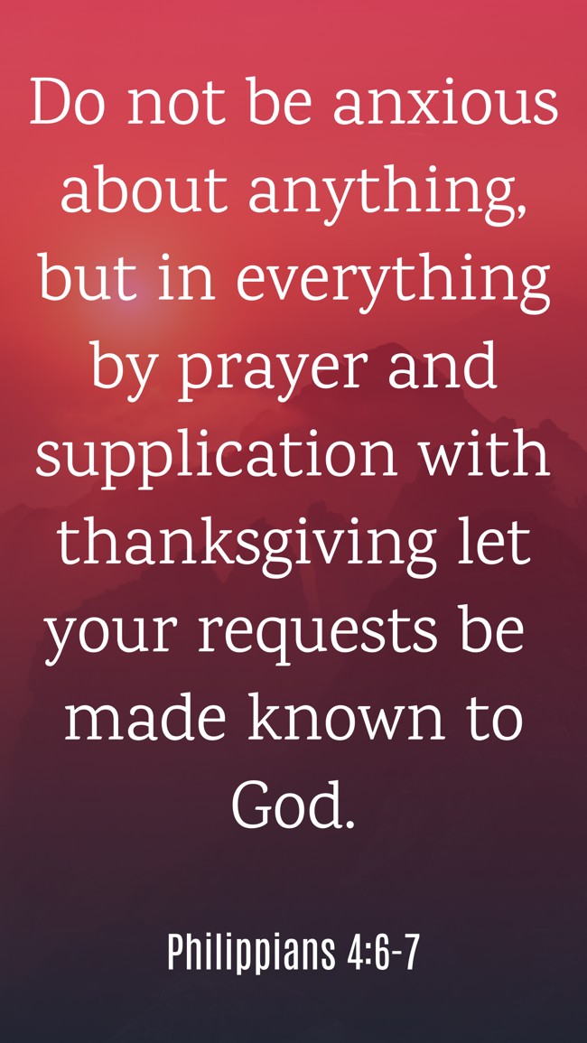 Do not be anxious about anything, but in everything by prayer and supplication with thanksgiving let your requests be made known to God. - Philippians 4:6-7
