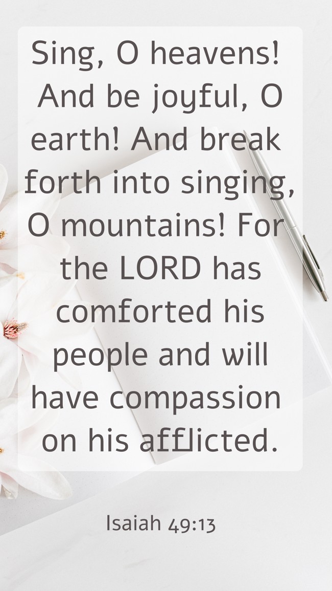 Sing, O heavens! And be joyful, O earth! And break forth into singing, O mountains! For the LORD has comforted his people and will have compassion on his afflicted. - Isaiah 49:13